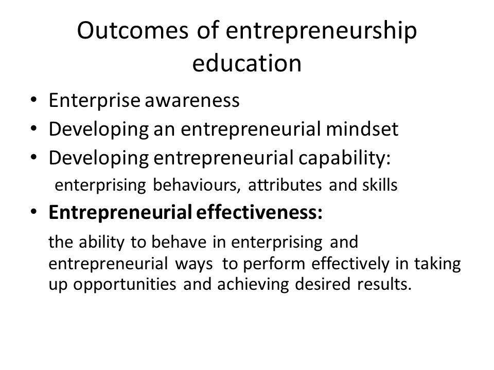 Outcomes of entrepreneurship education Enterprise awareness Developing an entrepreneurial mindset Developing entrepreneurial capability: enterprising behaviours, attributes and skills Entrepreneurial effectiveness: the ability to behave in enterprising and entrepreneurial ways to perform effectively in taking up opportunities and achieving desired results.