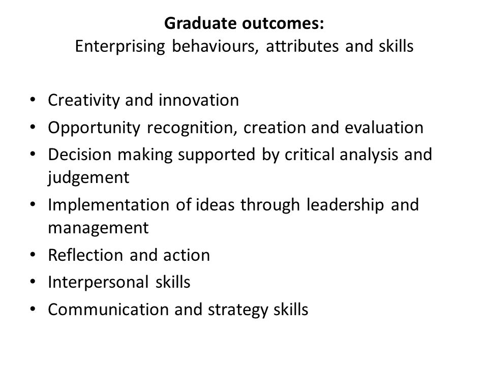 Graduate outcomes: Enterprising behaviours, attributes and skills Creativity and innovation Opportunity recognition, creation and evaluation Decision making supported by critical analysis and judgement Implementation of ideas through leadership and management Reflection and action Interpersonal skills Communication and strategy skills