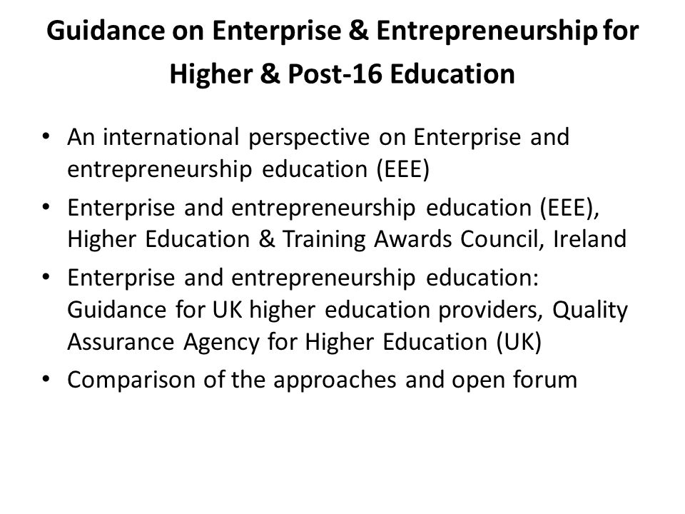Guidance on Enterprise & Entrepreneurship for Higher & Post-16 Education An international perspective on Enterprise and entrepreneurship education (EEE) Enterprise and entrepreneurship education (EEE), Higher Education & Training Awards Council, Ireland Enterprise and entrepreneurship education: Guidance for UK higher education providers, Quality Assurance Agency for Higher Education (UK) Comparison of the approaches and open forum