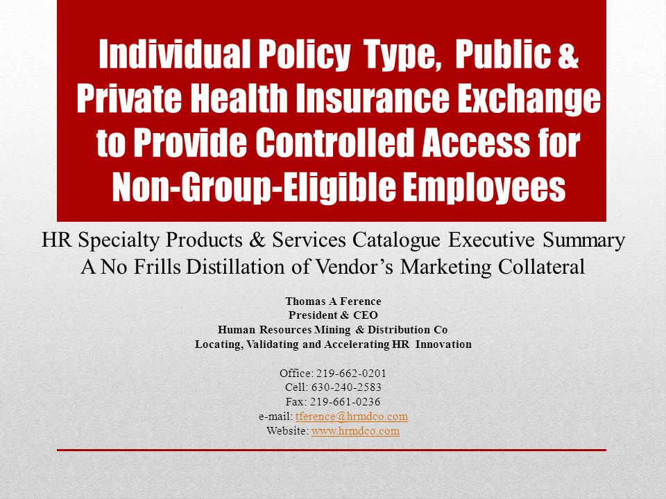 Individual Policy Type, Public & Private Health Insurance Exchange to Provide Controlled Access for Non-Group-Eligible Employees HR Specialty Products & Services Catalogue Executive Summary A No Frills Distillation of Vendor’s Marketing Collateral Thomas A Ference President & CEO Human Resources Mining & Distribution Co Locating, Validating and Accelerating HR Innovation Office: Cell: Fax: Website: