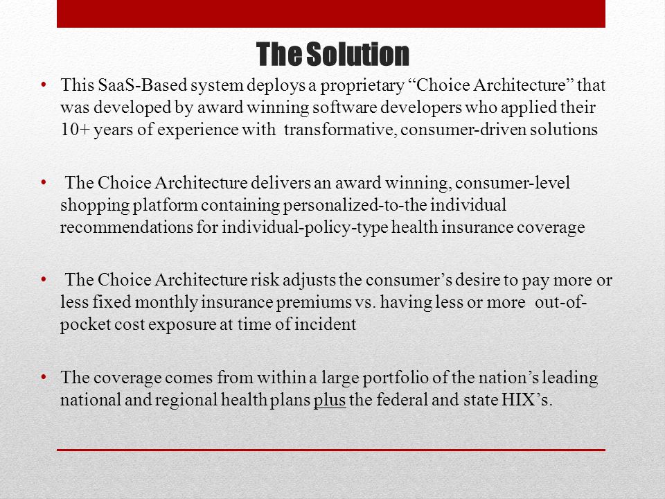 The Solution This SaaS-Based system deploys a proprietary Choice Architecture that was developed by award winning software developers who applied their 10+ years of experience with transformative, consumer-driven solutions The Choice Architecture delivers an award winning, consumer-level shopping platform containing personalized-to-the individual recommendations for individual-policy-type health insurance coverage The Choice Architecture risk adjusts the consumer’s desire to pay more or less fixed monthly insurance premiums vs.