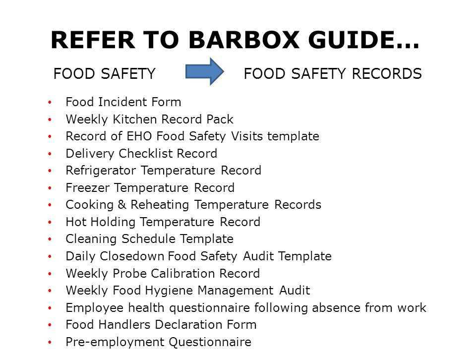 REFER TO BARBOX GUIDE… FOOD SAFETY FOOD SAFETY RECORDS Food Incident Form Weekly Kitchen Record Pack Record of EHO Food Safety Visits template Delivery Checklist Record Refrigerator Temperature Record Freezer Temperature Record Cooking & Reheating Temperature Records Hot Holding Temperature Record Cleaning Schedule Template Daily Closedown Food Safety Audit Template Weekly Probe Calibration Record Weekly Food Hygiene Management Audit Employee health questionnaire following absence from work Food Handlers Declaration Form Pre-employment Questionnaire