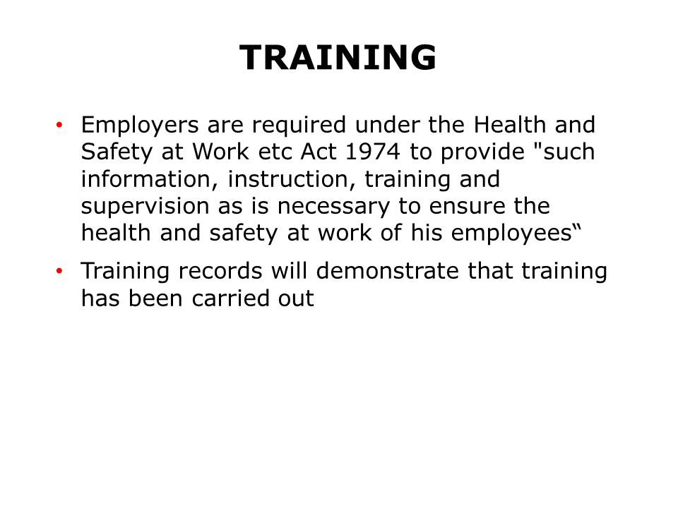 TRAINING Employers are required under the Health and Safety at Work etc Act 1974 to provide such information, instruction, training and supervision as is necessary to ensure the health and safety at work of his employees Training records will demonstrate that training has been carried out