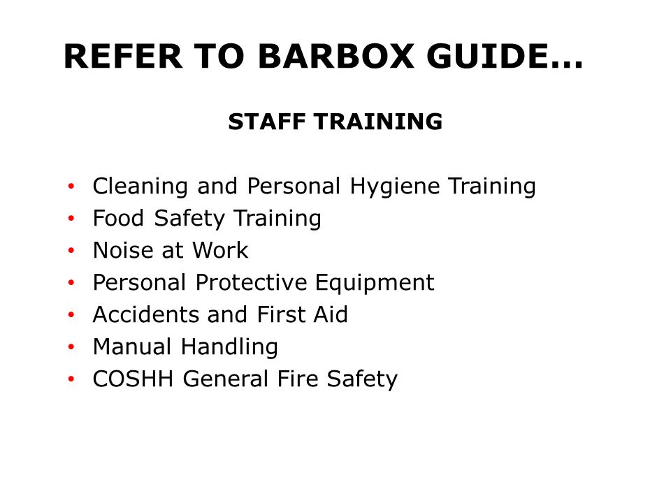 REFER TO BARBOX GUIDE… STAFF TRAINING Cleaning and Personal Hygiene Training Food Safety Training Noise at Work Personal Protective Equipment Accidents and First Aid Manual Handling COSHH General Fire Safety