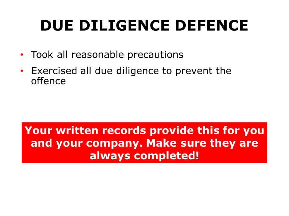 DUE DILIGENCE DEFENCE Took all reasonable precautions Exercised all due diligence to prevent the offence Your written records provide this for you and your company.