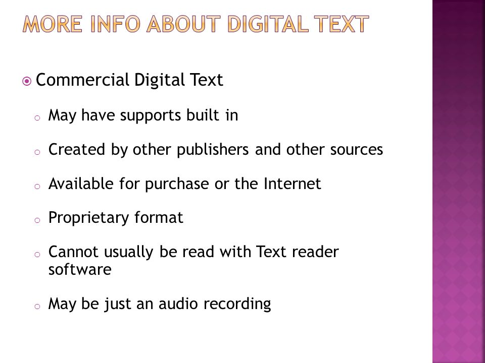  Commercial Digital Text o May have supports built in o Created by other publishers and other sources o Available for purchase or the Internet o Proprietary format o Cannot usually be read with Text reader software o May be just an audio recording