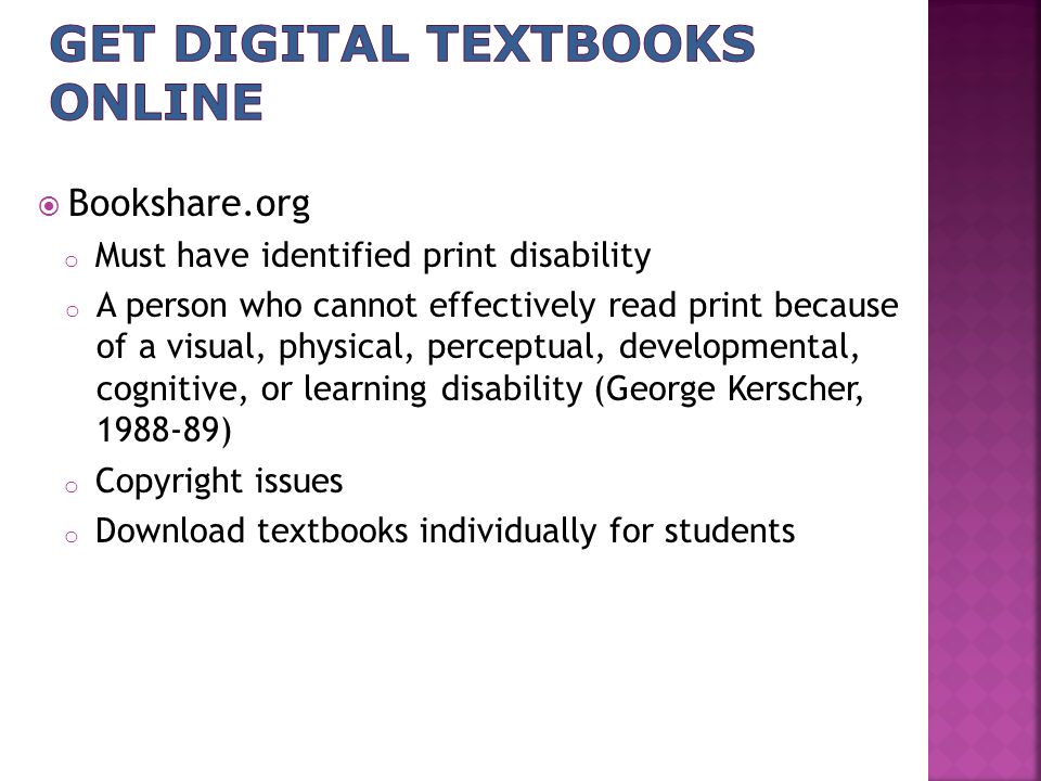  Bookshare.org o Must have identified print disability o A person who cannot effectively read print because of a visual, physical, perceptual, developmental, cognitive, or learning disability (George Kerscher, ) o Copyright issues o Download textbooks individually for students