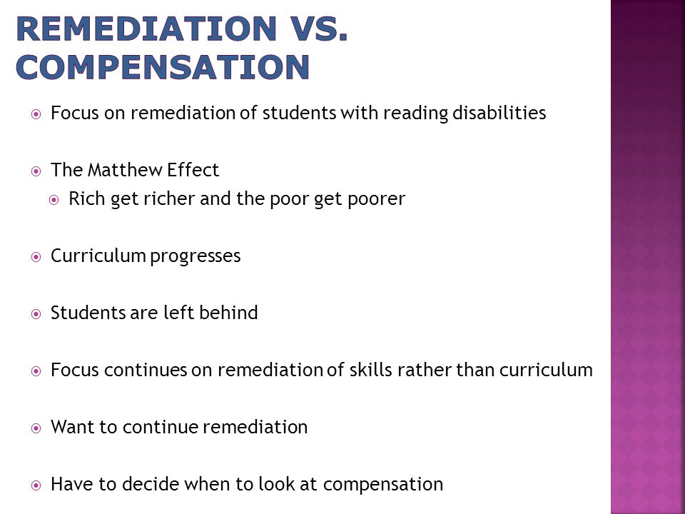  Focus on remediation of students with reading disabilities  The Matthew Effect  Rich get richer and the poor get poorer  Curriculum progresses  Students are left behind  Focus continues on remediation of skills rather than curriculum  Want to continue remediation  Have to decide when to look at compensation