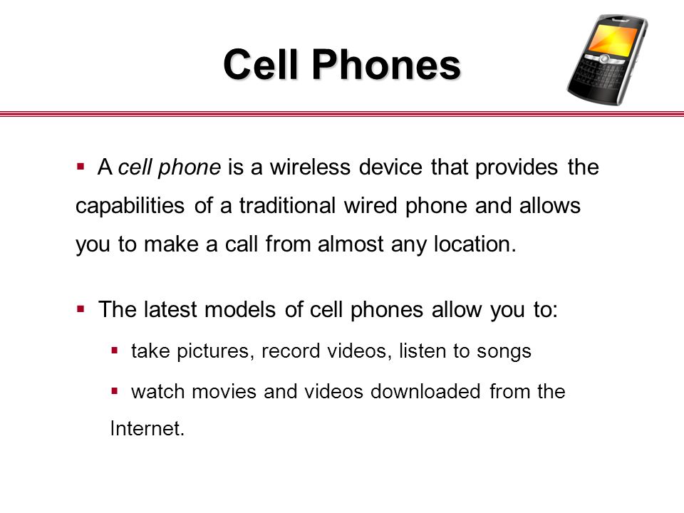 Cell Phones  A cell phone is a wireless device that provides the capabilities of a traditional wired phone and allows you to make a call from almost any location.