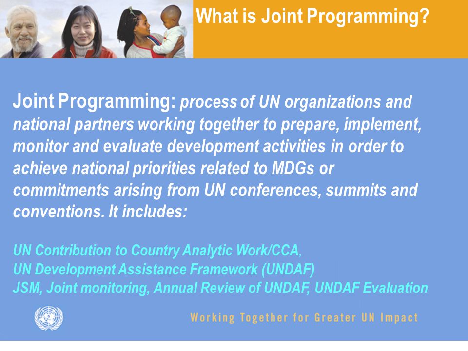 Joint Programming: process of UN organizations and national partners working together to prepare, implement, monitor and evaluate development activities in order to achieve national priorities related to MDGs or commitments arising from UN conferences, summits and conventions.