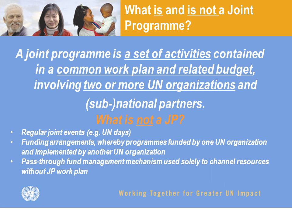 A joint programme is a set of activities contained in a common work plan and related budget, involving two or more UN organizations and (sub-)national partners.