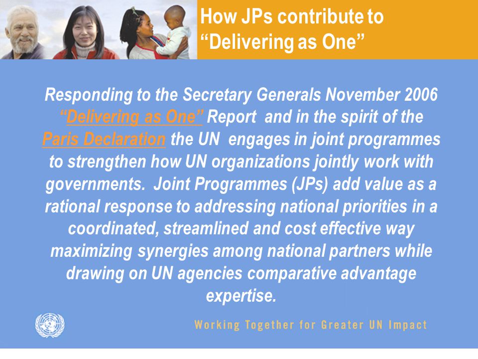 Responding to the Secretary Generals November 2006 Delivering as One Report and in the spirit of the Paris Declaration the UN engages in joint programmes to strengthen how UN organizations jointly work with governments.