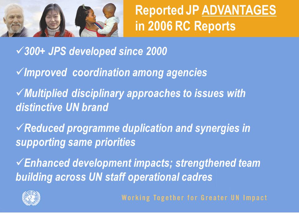 Reported JP ADVANTAGES in 2006 RC Reports 300+ JPS developed since 2000 Improved coordination among agencies Multiplied disciplinary approaches to issues with distinctive UN brand Reduced programme duplication and synergies in supporting same priorities Enhanced development impacts; strengthened team building across UN staff operational cadres