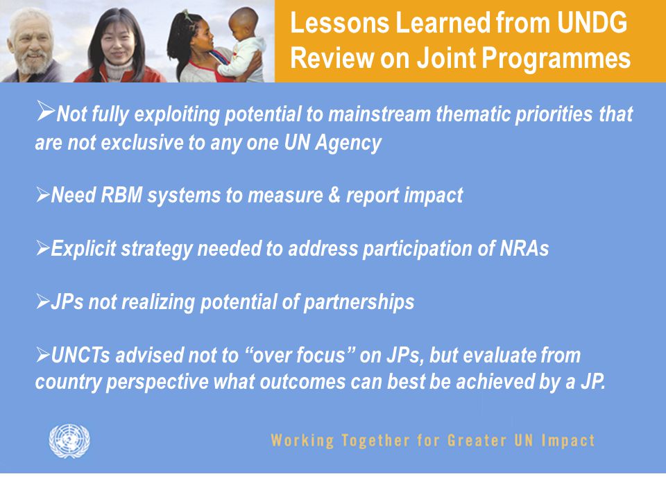 Lessons Learned from UNDG Review on Joint Programmes  Not fully exploiting potential to mainstream thematic priorities that are not exclusive to any one UN Agency  Need RBM systems to measure & report impact  Explicit strategy needed to address participation of NRAs  JPs not realizing potential of partnerships  UNCTs advised not to over focus on JPs, but evaluate from country perspective what outcomes can best be achieved by a JP.