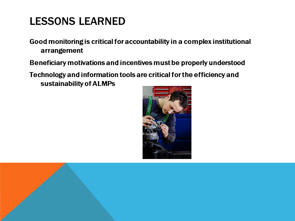 LESSONS LEARNED Good monitoring is critical for accountability in a complex institutional arrangement Beneficiary motivations and incentives must be properly understood Technology and information tools are critical for the efficiency and sustainability of ALMPs