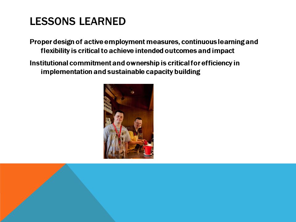 LESSONS LEARNED Proper design of active employment measures, continuous learning and flexibility is critical to achieve intended outcomes and impact Institutional commitment and ownership is critical for efficiency in implementation and sustainable capacity building