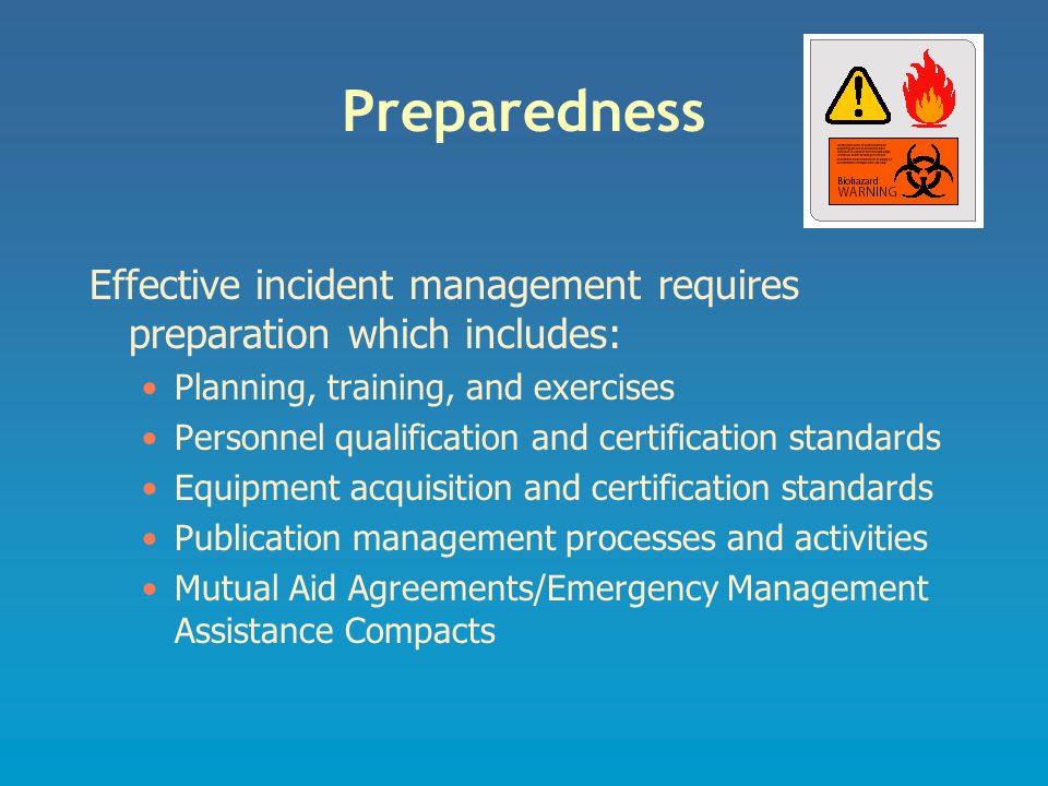 Preparedness Effective incident management requires preparation which includes: Planning, training, and exercises Personnel qualification and certification standards Equipment acquisition and certification standards Publication management processes and activities Mutual Aid Agreements/Emergency Management Assistance Compacts