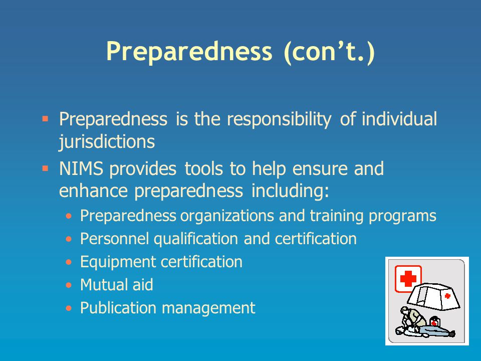 Preparedness (con’t.)  Preparedness is the responsibility of individual jurisdictions  NIMS provides tools to help ensure and enhance preparedness including: Preparedness organizations and training programs Personnel qualification and certification Equipment certification Mutual aid Publication management