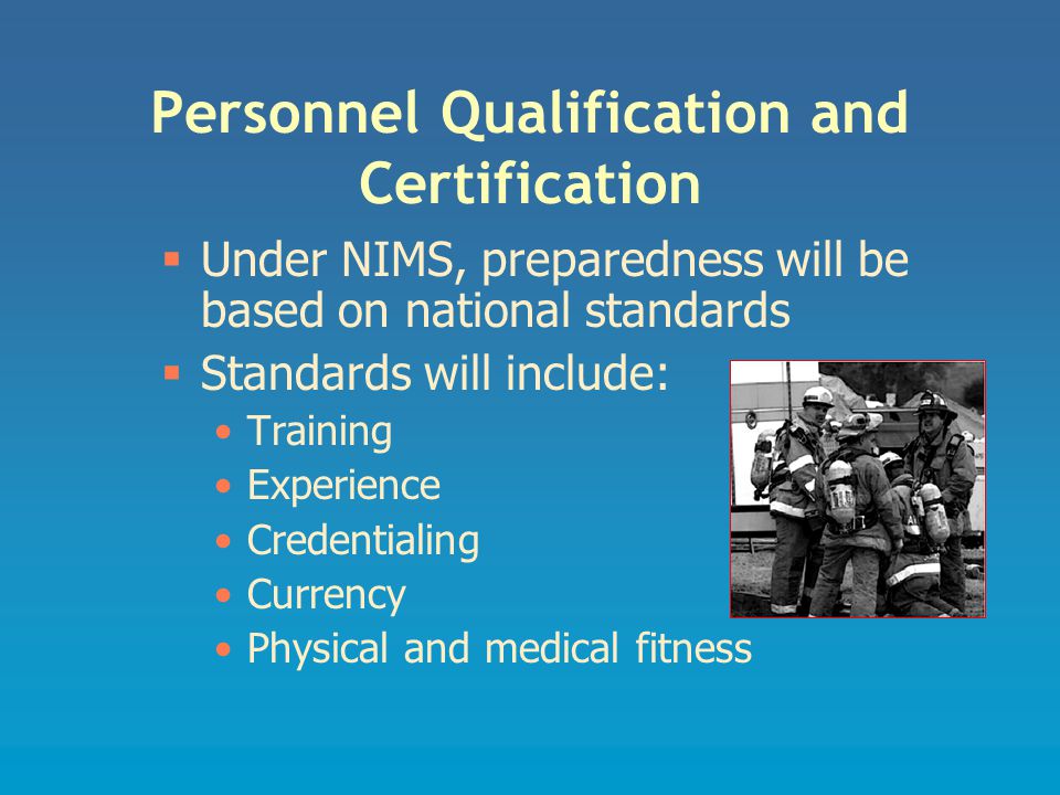 Personnel Qualification and Certification  Under NIMS, preparedness will be based on national standards  Standards will include: Training Experience Credentialing Currency Physical and medical fitness