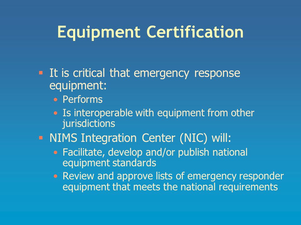 Equipment Certification  It is critical that emergency response equipment: Performs Is interoperable with equipment from other jurisdictions  NIMS Integration Center (NIC) will: Facilitate, develop and/or publish national equipment standards Review and approve lists of emergency responder equipment that meets the national requirements