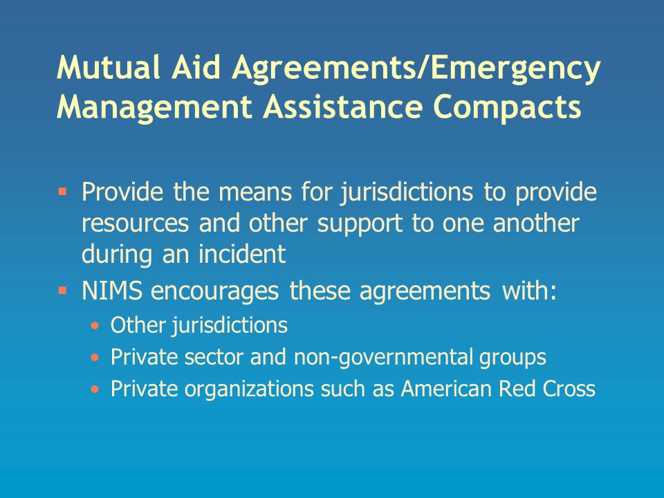 Mutual Aid Agreements/Emergency Management Assistance Compacts  Provide the means for jurisdictions to provide resources and other support to one another during an incident  NIMS encourages these agreements with: Other jurisdictions Private sector and non-governmental groups Private organizations such as American Red Cross