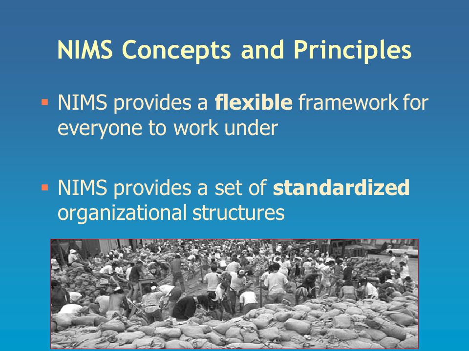 NIMS Concepts and Principles  NIMS provides a flexible framework for everyone to work under  NIMS provides a set of standardized organizational structures