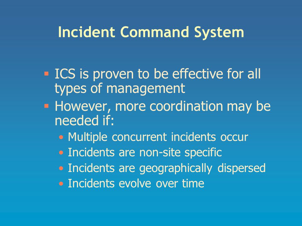 Incident Command System  ICS is proven to be effective for all types of management  However, more coordination may be needed if: Multiple concurrent incidents occur Incidents are non-site specific Incidents are geographically dispersed Incidents evolve over time