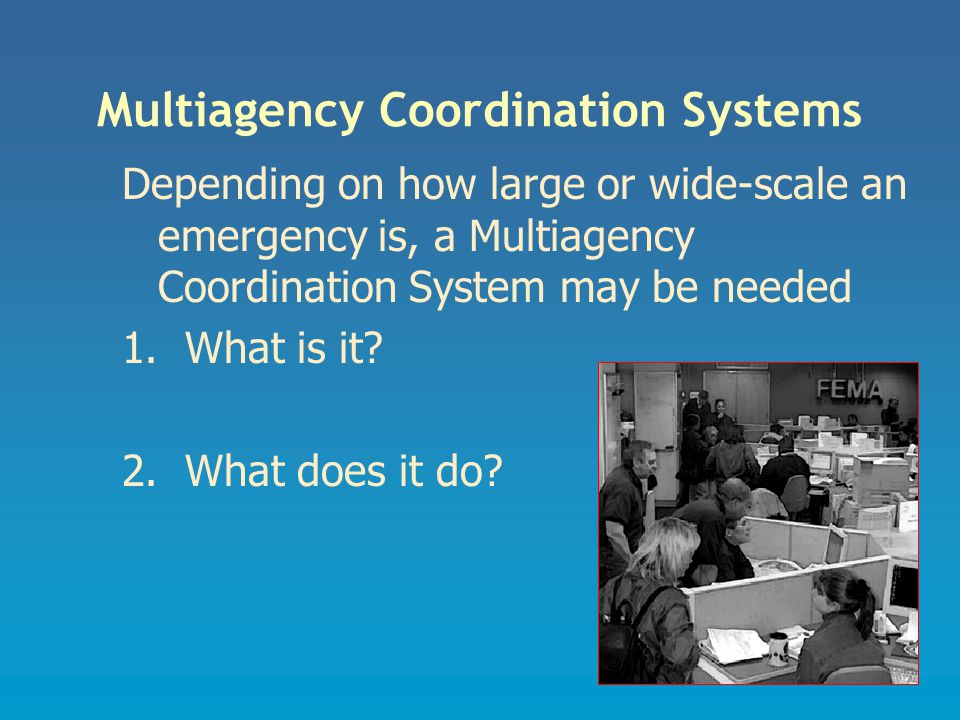 Multiagency Coordination Systems Depending on how large or wide-scale an emergency is, a Multiagency Coordination System may be needed 1.