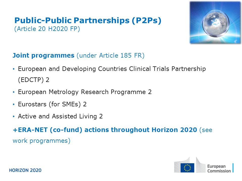 Public-Public Partnerships (P2Ps) (Article 20 H2020 FP) Joint programmes (under Article 185 FR) European and Developing Countries Clinical Trials Partnership (EDCTP) 2 European Metrology Research Programme 2 Eurostars (for SMEs) 2 Active and Assisted Living 2 +ERA-NET (co-fund) actions throughout Horizon 2020 (see work programmes)