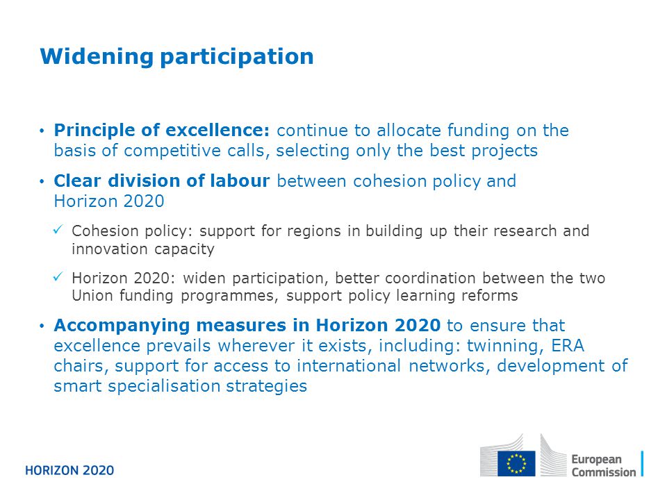 Widening participation Principle of excellence: continue to allocate funding on the basis of competitive calls, selecting only the best projects Clear division of labour between cohesion policy and Horizon 2020 Cohesion policy: support for regions in building up their research and innovation capacity Horizon 2020: widen participation, better coordination between the two Union funding programmes, support policy learning reforms Accompanying measures in Horizon 2020 to ensure that excellence prevails wherever it exists, including: twinning, ERA chairs, support for access to international networks, development of smart specialisation strategies