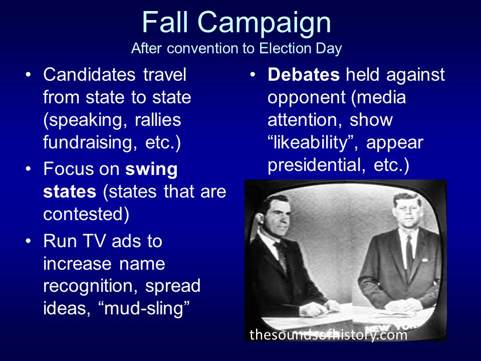 Fall Campaign After convention to Election Day Candidates travel from state to state (speaking, rallies fundraising, etc.) Focus on swing states (states that are contested) Run TV ads to increase name recognition, spread ideas, mud-sling Debates held against opponent (media attention, show likeability , appear presidential, etc.) thesoundsofhistory.com