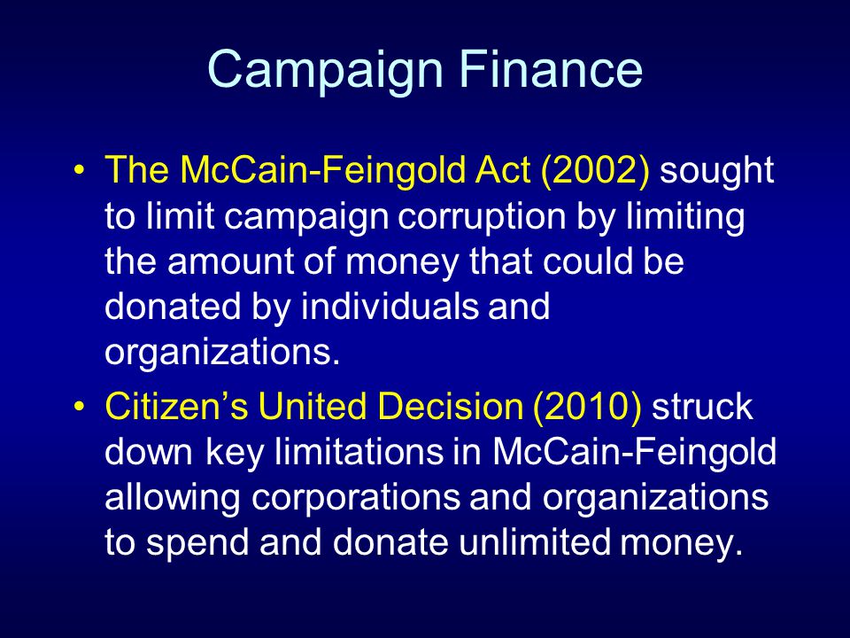 Campaign Finance The McCain-Feingold Act (2002) sought to limit campaign corruption by limiting the amount of money that could be donated by individuals and organizations.