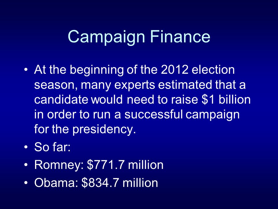 Campaign Finance At the beginning of the 2012 election season, many experts estimated that a candidate would need to raise $1 billion in order to run a successful campaign for the presidency.