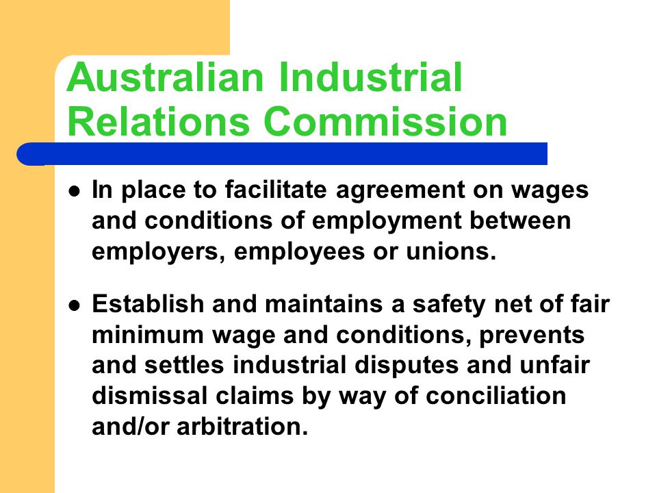 Australian Industrial Relations Commission In place to facilitate agreement on wages and conditions of employment between employers, employees or unions.