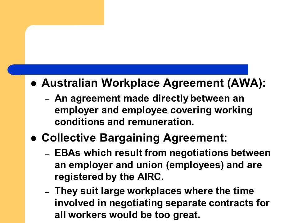Australian Workplace Agreement (AWA): – An agreement made directly between an employer and employee covering working conditions and remuneration.