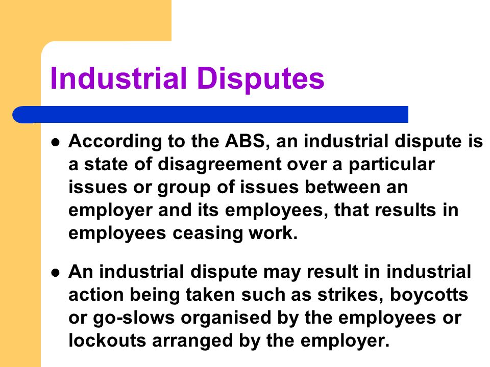 Industrial Disputes According to the ABS, an industrial dispute is a state of disagreement over a particular issues or group of issues between an employer and its employees, that results in employees ceasing work.
