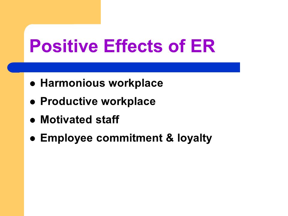Positive Effects of ER Harmonious workplace Productive workplace Motivated staff Employee commitment & loyalty