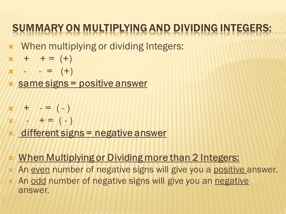  When multiplying or dividing Integers:  + + = (+)  - - = (+)  same signs = positive answer  + - = ( - )  - + = ( - )  different signs = negative answer  When Multiplying or Dividing more than 2 Integers:  An even number of negative signs will give you a positive answer.