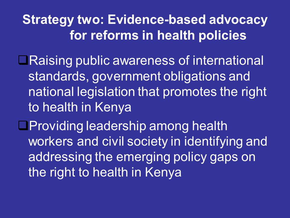 Strategy two: Evidence-based advocacy for reforms in health policies  Raising public awareness of international standards, government obligations and national legislation that promotes the right to health in Kenya  Providing leadership among health workers and civil society in identifying and addressing the emerging policy gaps on the right to health in Kenya