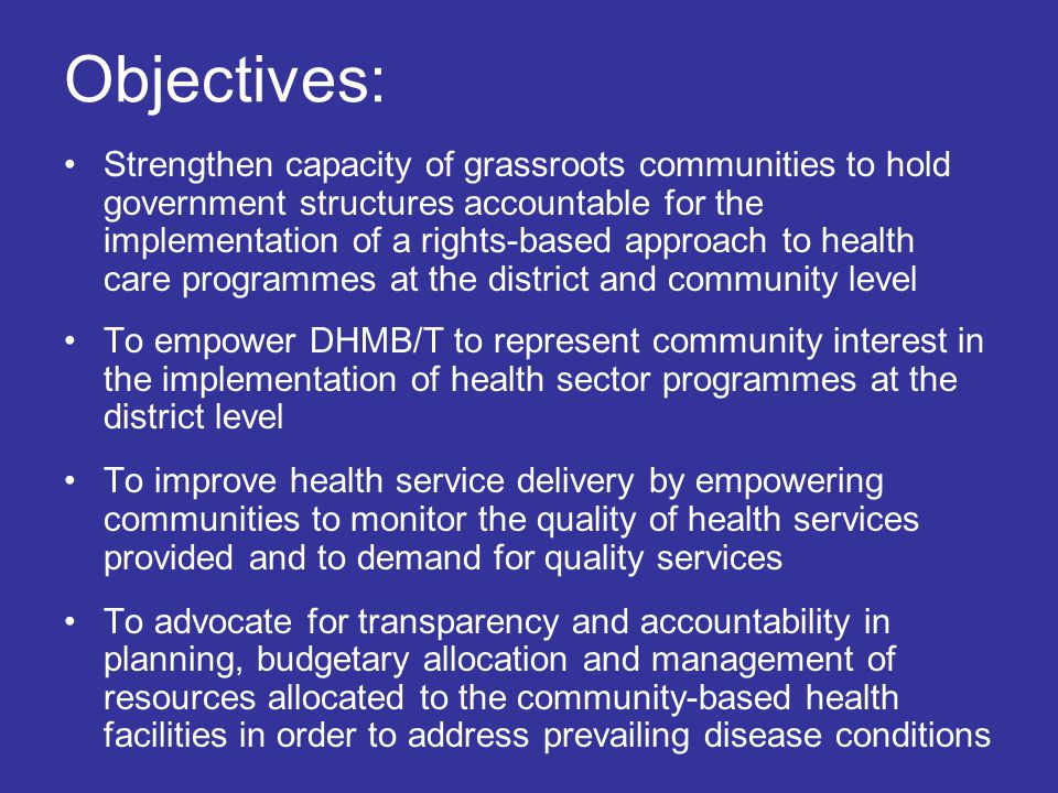 Objectives: Strengthen capacity of grassroots communities to hold government structures accountable for the implementation of a rights-based approach to health care programmes at the district and community level To empower DHMB/T to represent community interest in the implementation of health sector programmes at the district level To improve health service delivery by empowering communities to monitor the quality of health services provided and to demand for quality services To advocate for transparency and accountability in planning, budgetary allocation and management of resources allocated to the community-based health facilities in order to address prevailing disease conditions