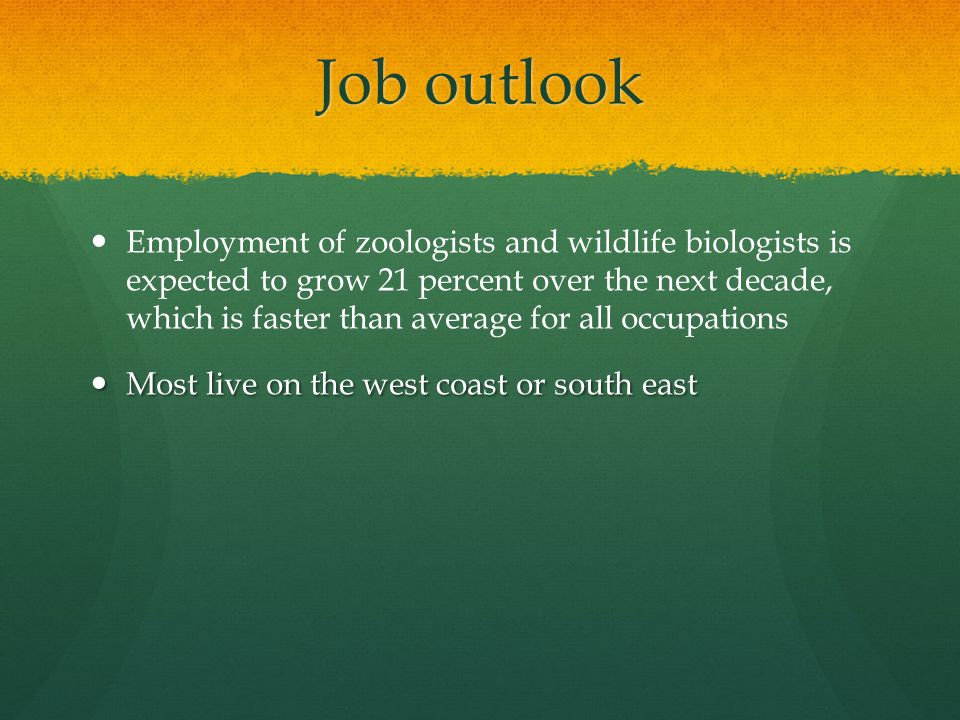 Job outlook Employment of zoologists and wildlife biologists is expected to grow 21 percent over the next decade, which is faster than average for all occupations Most live on the west coast or south east Most live on the west coast or south east