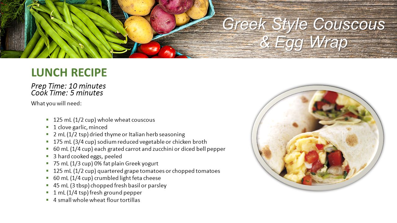 Greek Style Couscous & Egg Wrap LUNCH RECIPE Prep Time: 10 minutes Cook Time: 5 minutes What you will need:  125 mL (1/2 cup) whole wheat couscous  1 clove garlic, minced  2 mL (1/2 tsp) dried thyme or Italian herb seasoning  175 mL (3/4 cup) sodium reduced vegetable or chicken broth  60 mL (1/4 cup) each grated carrot and zucchini or diced bell pepper  3 hard cooked eggs, peeled  75 mL (1/3 cup) 0% fat plain Greek yogurt  125 mL (1/2 cup) quartered grape tomatoes or chopped tomatoes  60 mL (1/4 cup) crumbled light feta cheese  45 mL (3 tbsp) chopped fresh basil or parsley  1 mL (1/4 tsp) fresh ground pepper  4 small whole wheat flour tortillas