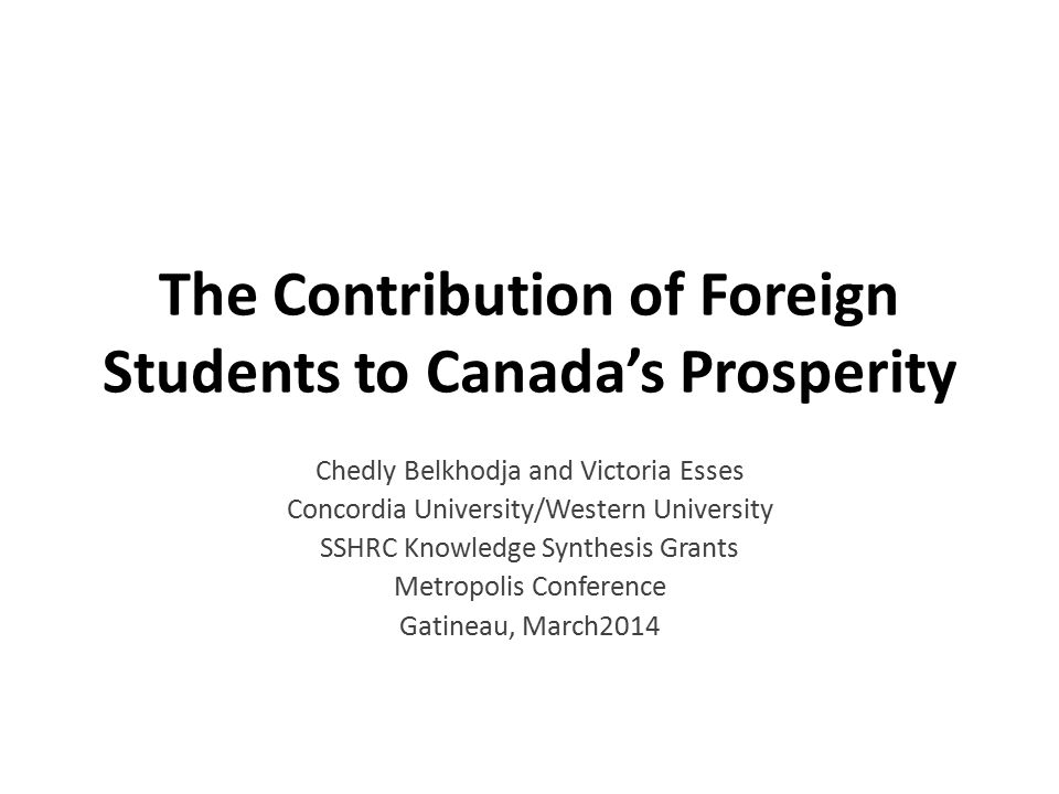 The Contribution of Foreign Students to Canada’s Prosperity Chedly Belkhodja and Victoria Esses Concordia University/Western University SSHRC Knowledge Synthesis Grants Metropolis Conference Gatineau, March2014