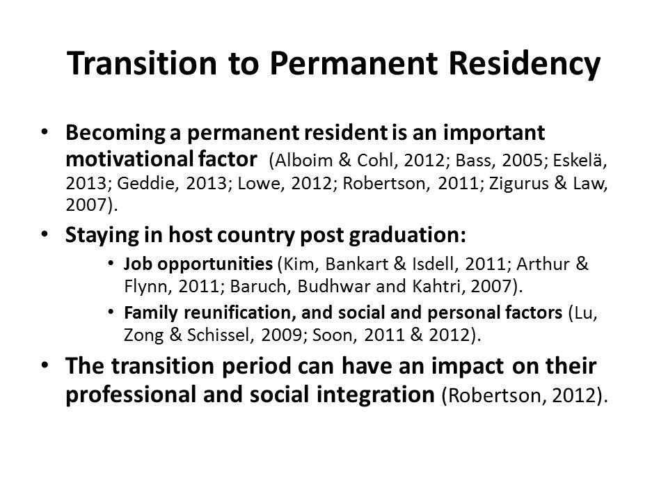 Transition to Permanent Residency Becoming a permanent resident is an important motivational factor (Alboim & Cohl, 2012; Bass, 2005; Eskelä, 2013; Geddie, 2013; Lowe, 2012; Robertson, 2011; Zigurus & Law, 2007).