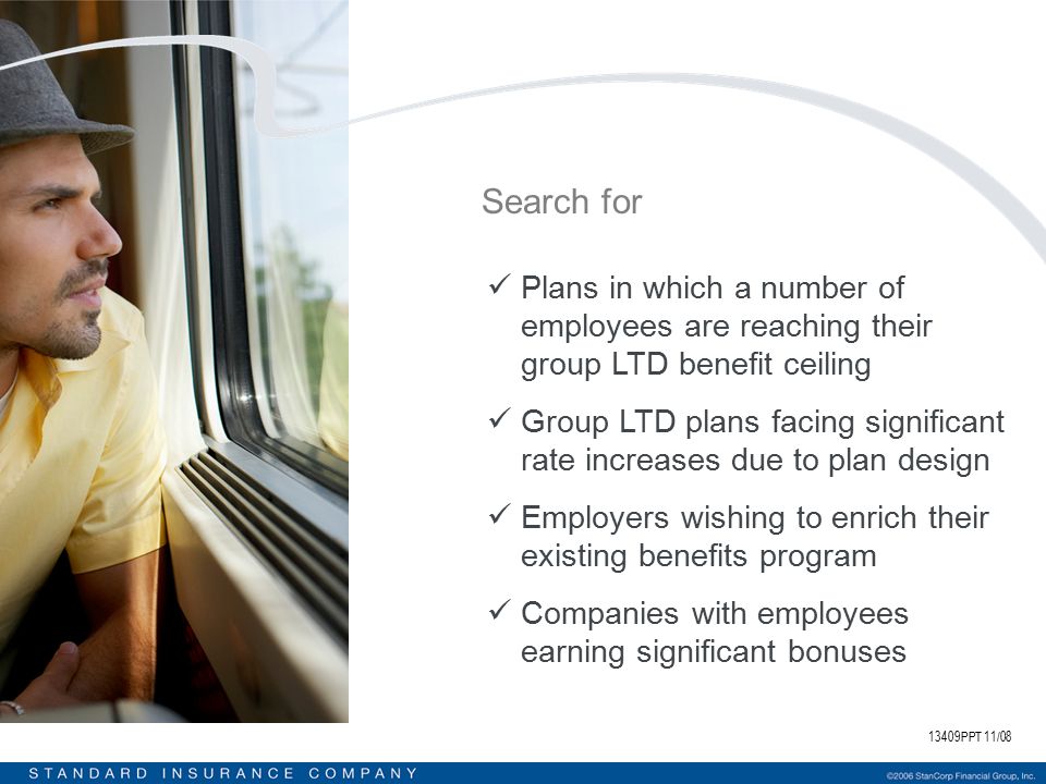 13409PPT 11/08 Search for Plans in which a number of employees are reaching their group LTD benefit ceiling Group LTD plans facing significant rate increases due to plan design Employers wishing to enrich their existing benefits program Companies with employees earning significant bonuses