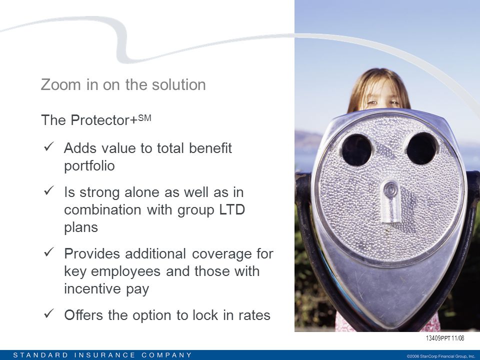 13409PPT 11/08 Zoom in on the solution The Protector+ SM Adds value to total benefit portfolio Is strong alone as well as in combination with group LTD plans Provides additional coverage for key employees and those with incentive pay Offers the option to lock in rates