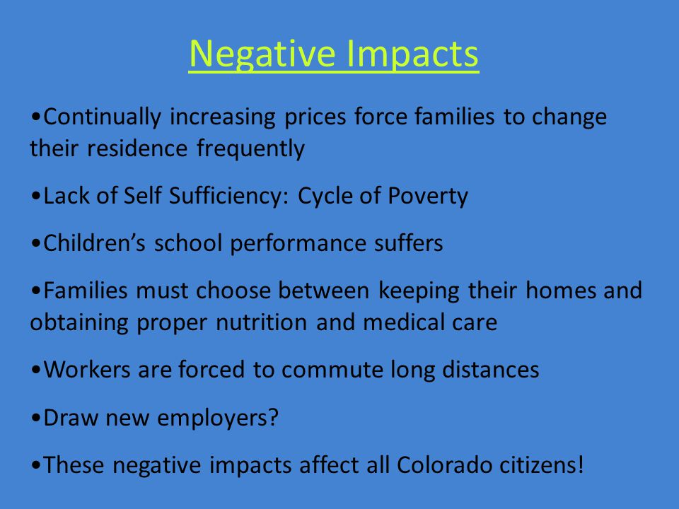 Negative Impacts Continually increasing prices force families to change their residence frequently Lack of Self Sufficiency: Cycle of Poverty Children’s school performance suffers Families must choose between keeping their homes and obtaining proper nutrition and medical care Workers are forced to commute long distances Draw new employers.