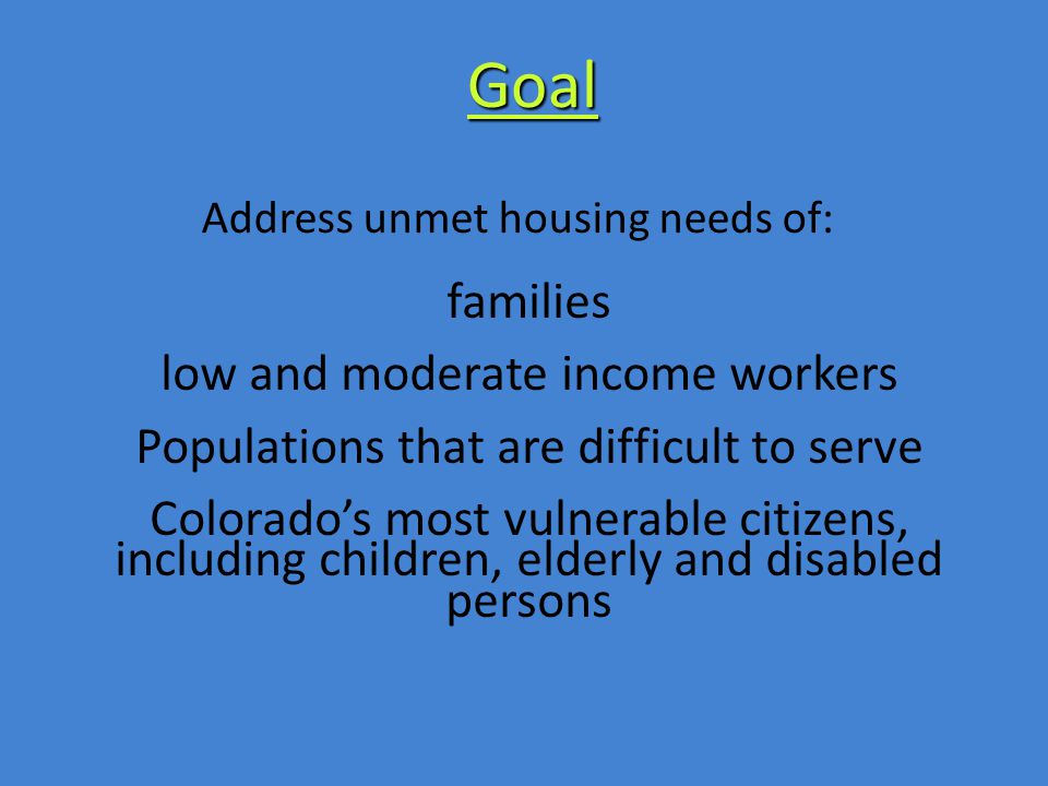 families low and moderate income workers Populations that are difficult to serve Colorado’s most vulnerable citizens, including children, elderly and disabled persons Address unmet housing needs of: Goal