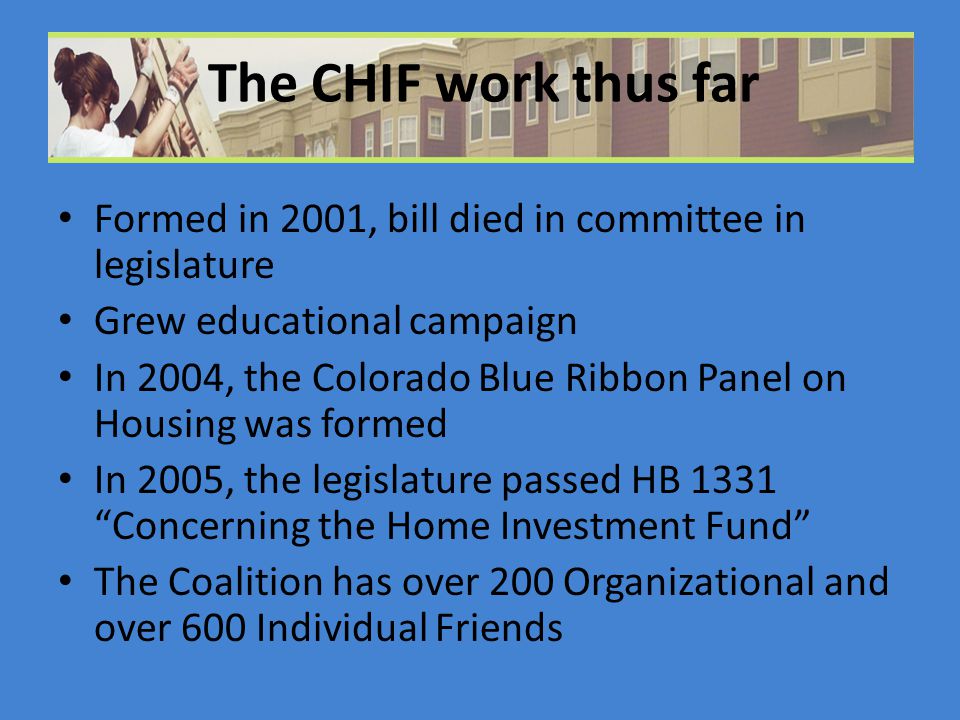 The CHIF work thus far Formed in 2001, bill died in committee in legislature Grew educational campaign In 2004, the Colorado Blue Ribbon Panel on Housing was formed In 2005, the legislature passed HB 1331 Concerning the Home Investment Fund The Coalition has over 200 Organizational and over 600 Individual Friends