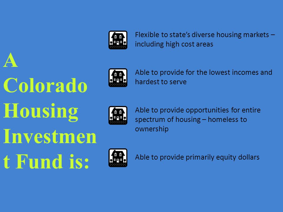 Flexible to state’s diverse housing markets – including high cost areas Able to provide for the lowest incomes and hardest to serve Able to provide opportunities for entire spectrum of housing – homeless to ownership Able to provide primarily equity dollars A Colorado Housing Investmen t Fund is: